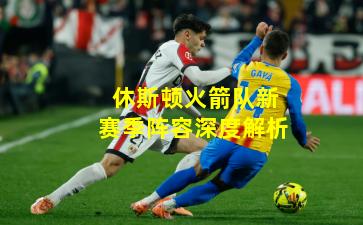 休斯顿火箭队新赛季阵容深度解析