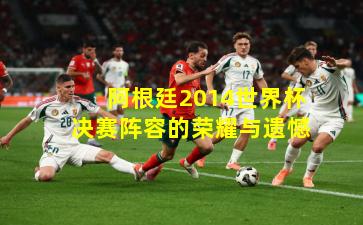 阿根廷2014世界杯决赛阵容的荣耀与遗憾