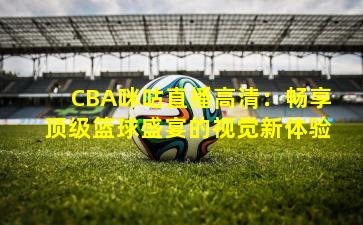 CBA咪咕直播高清：畅享顶级篮球盛宴的视觉新体验