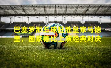 巴塞罗那五球狂胜皇家马德里，国家德比上演经典对决