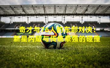 奇才与76人的东部对决:新星闪耀与传统豪强的碰撞