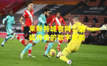 莱斯特城官网：蓝狐传奇的数字家园