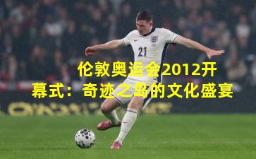 伦敦奥运会2012开幕式:奇迹之岛的文化盛宴