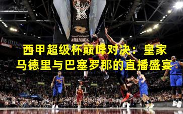 西甲超级杯巅峰对决：皇家马德里与巴塞罗那的直播盛宴